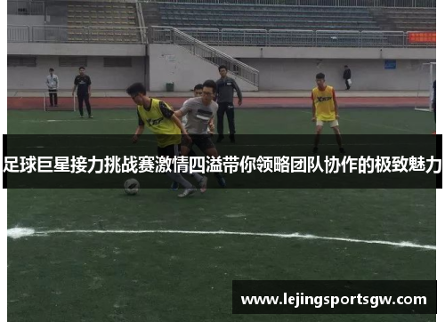 足球巨星接力挑战赛激情四溢带你领略团队协作的极致魅力