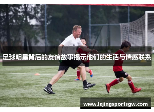 足球明星背后的友谊故事揭示他们的生活与情感联系