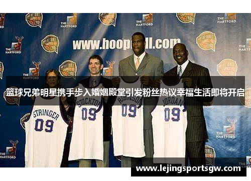 篮球兄弟明星携手步入婚姻殿堂引发粉丝热议幸福生活即将开启