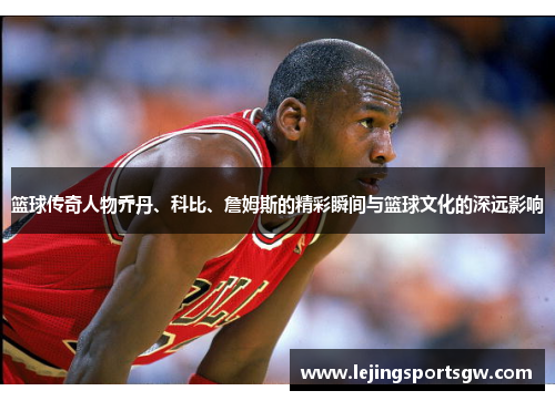 篮球传奇人物乔丹、科比、詹姆斯的精彩瞬间与篮球文化的深远影响