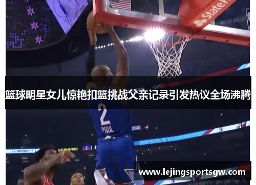 篮球明星女儿惊艳扣篮挑战父亲记录引发热议全场沸腾