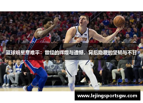 篮球明星意难平：曾经的辉煌与遗憾，背后隐藏的坚韧与不甘