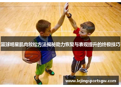 篮球明星肌肉放松方法揭秘助力恢复与表现提升的终极技巧