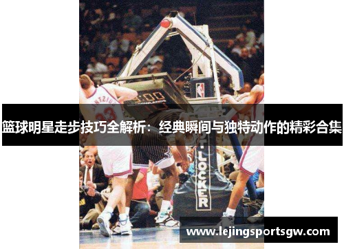 篮球明星走步技巧全解析：经典瞬间与独特动作的精彩合集