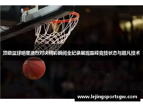 顶级篮球明星激烈对决精彩瞬间全纪录展现巅峰竞技状态与超凡技术